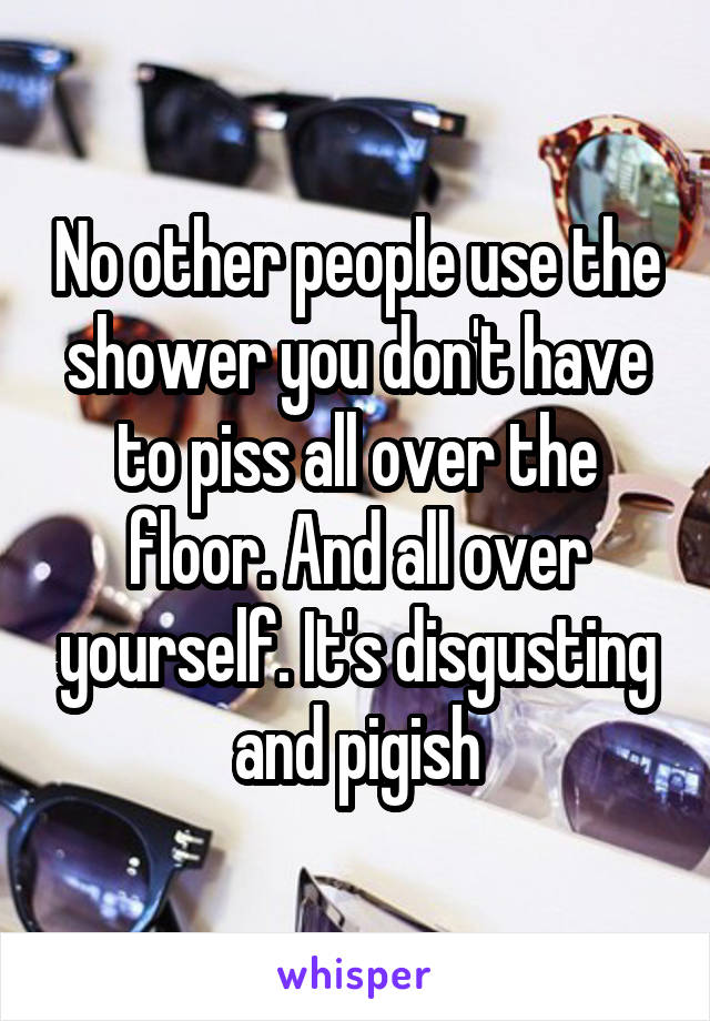 No other people use the shower you don't have to piss all over the floor. And all over yourself. It's disgusting and pigish