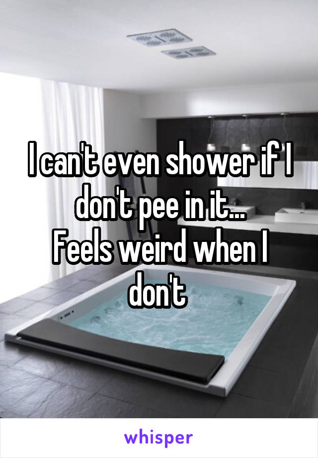 I can't even shower if I don't pee in it...
Feels weird when I don't 