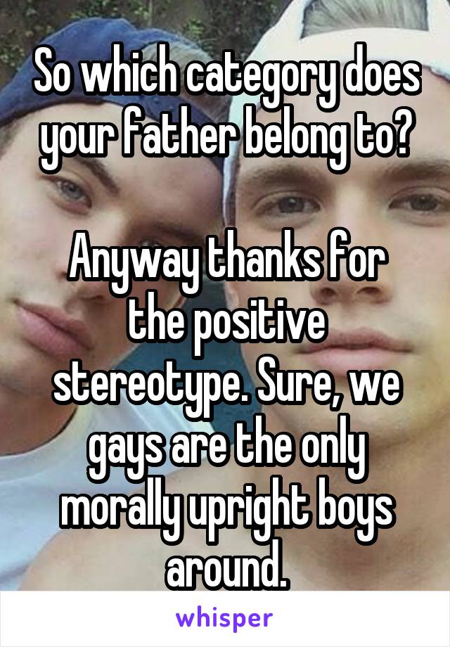 So which category does your father belong to?

Anyway thanks for the positive stereotype. Sure, we gays are the only morally upright boys around.