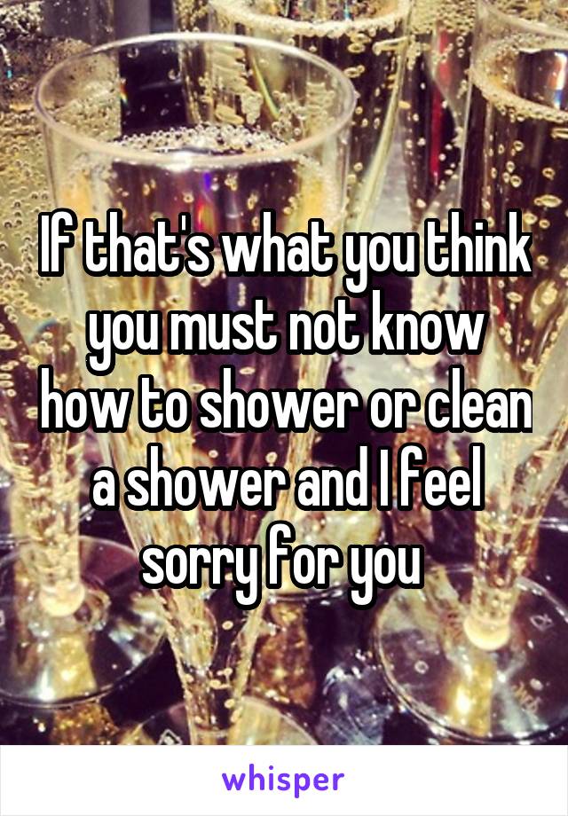 If that's what you think you must not know how to shower or clean a shower and I feel sorry for you 