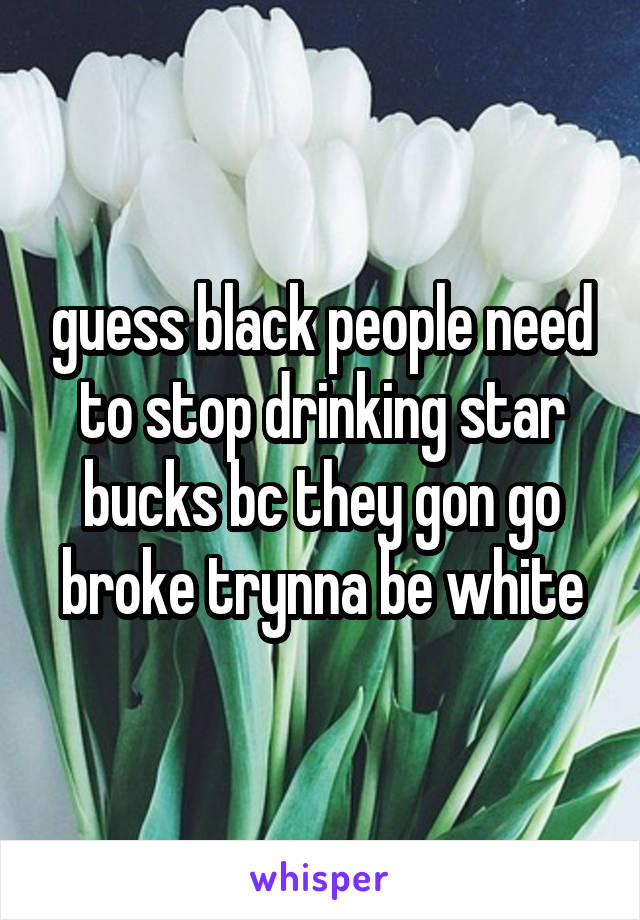 guess black people need to stop drinking star bucks bc they gon go broke trynna be white