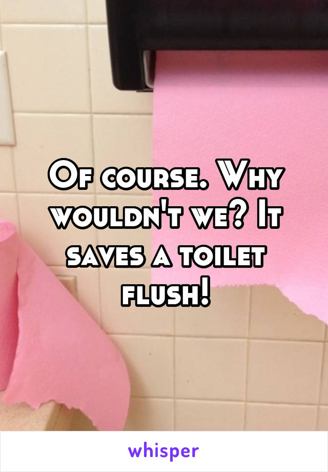 Of course. Why wouldn't we? It saves a toilet flush!