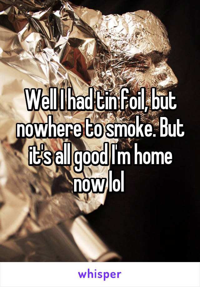 Well I had tin foil, but nowhere to smoke. But it's all good I'm home now lol 