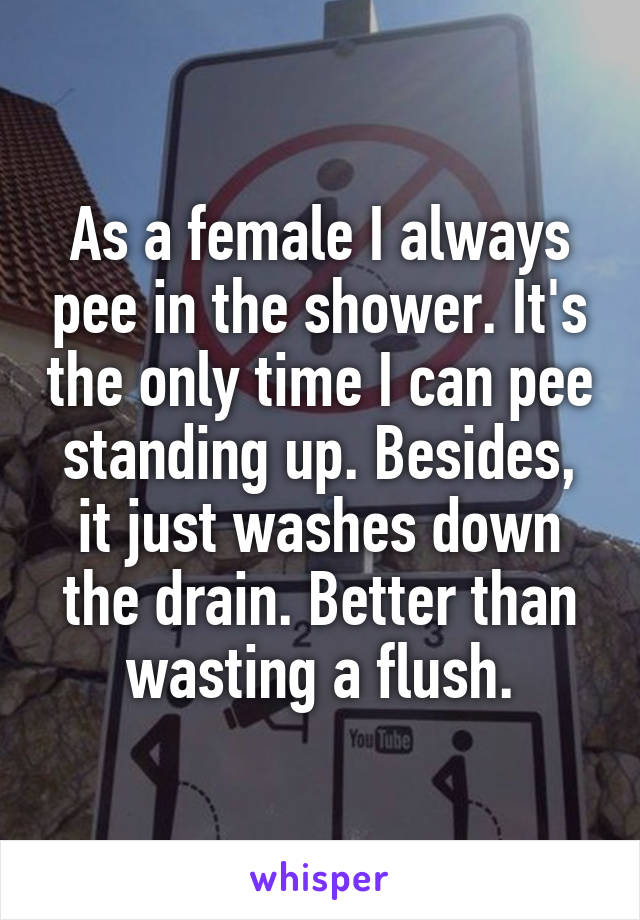 As a female I always pee in the shower. It's the only time I can pee standing up. Besides, it just washes down the drain. Better than wasting a flush.