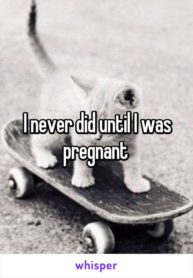 I never did until I was pregnant 