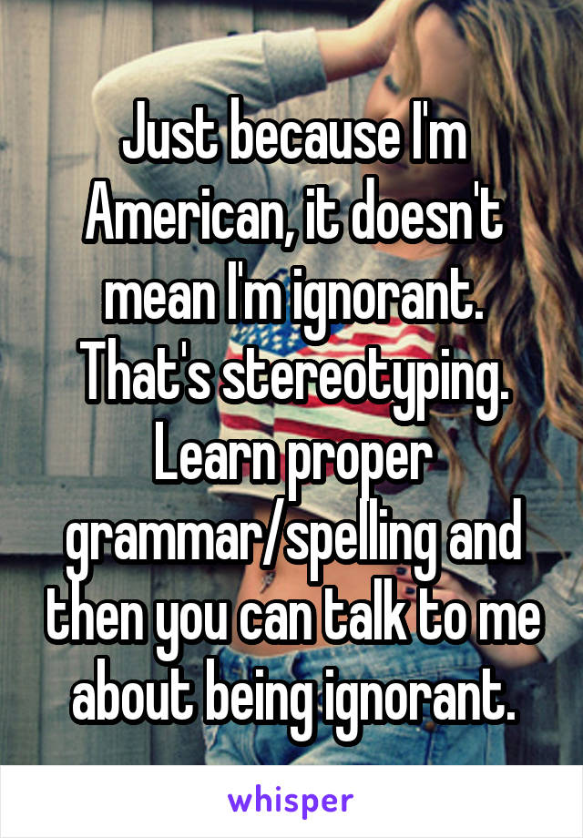 Just because I'm American, it doesn't mean I'm ignorant. That's stereotyping. Learn proper grammar/spelling and then you can talk to me about being ignorant.