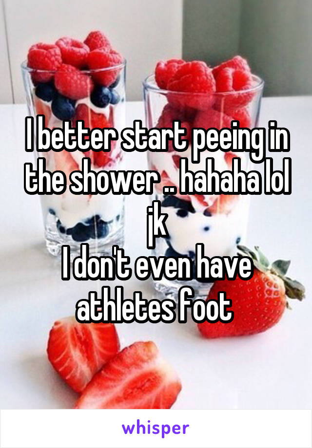 I better start peeing in the shower .. hahaha lol jk
I don't even have athletes foot 