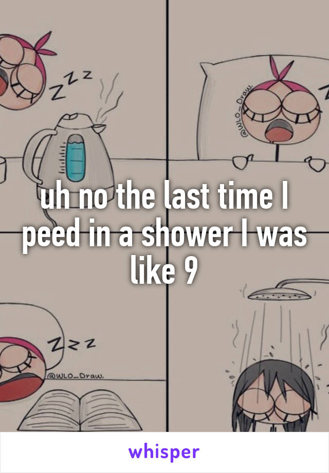 uh no the last time I peed in a shower I was like 9