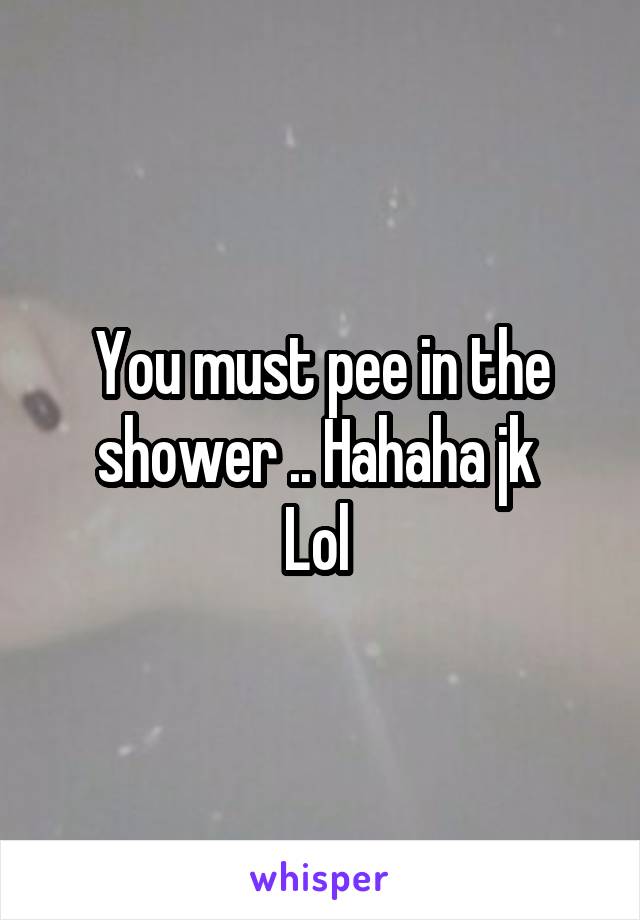 You must pee in the shower .. Hahaha jk 
Lol 