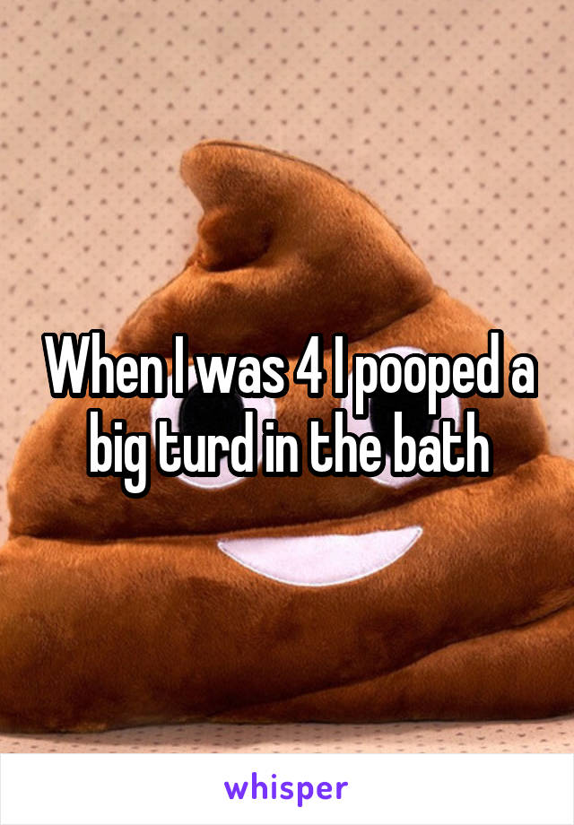 When I was 4 I pooped a big turd in the bath