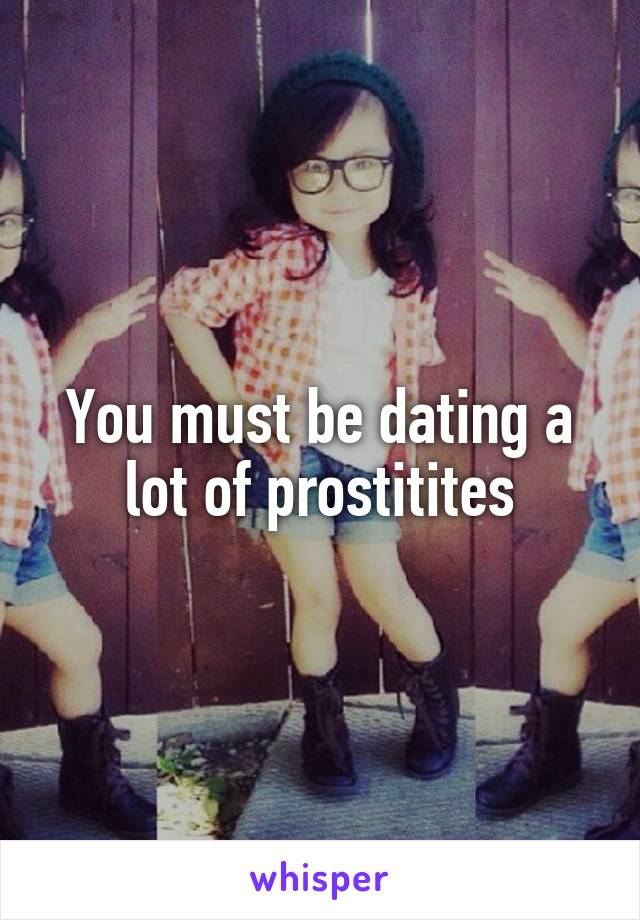 You must be dating a lot of prostitites