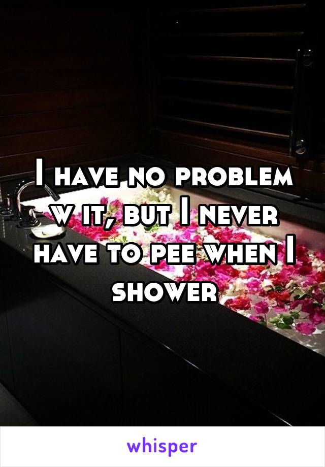 I have no problem w it, but I never have to pee when I shower