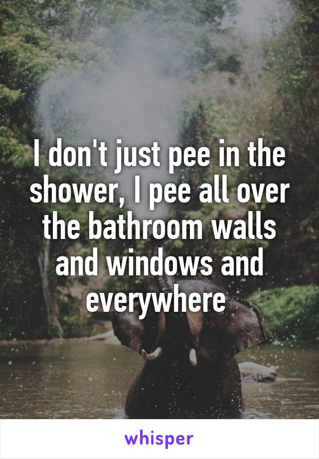 I don't just pee in the shower, I pee all over the bathroom walls and windows and everywhere 