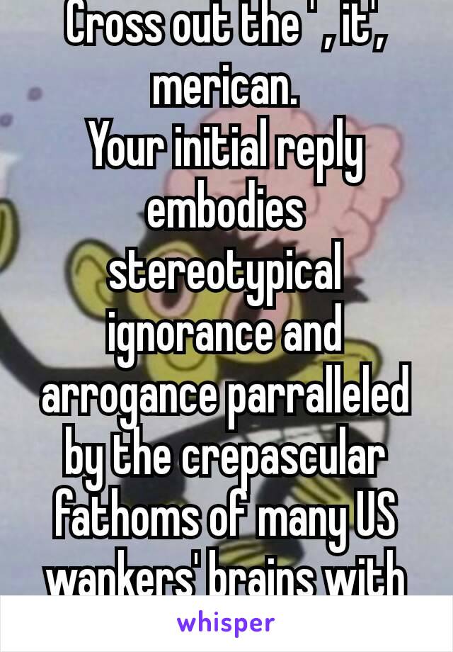 Cross out the ' , it', merican.
Your initial reply embodies stereotypical ignorance and arrogance parralleled by the crepascular fathoms of many US wankers' brains with limited IQ 😅