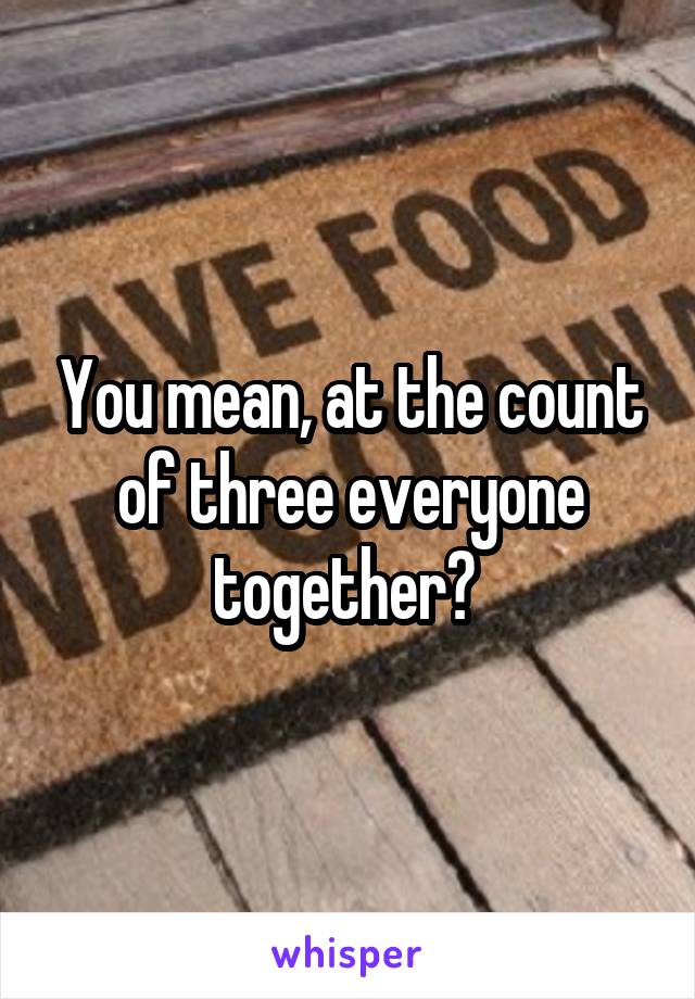 You mean, at the count of three everyone together? 