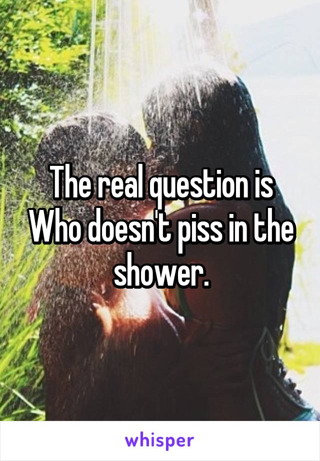 The real question is
Who doesn't piss in the shower.