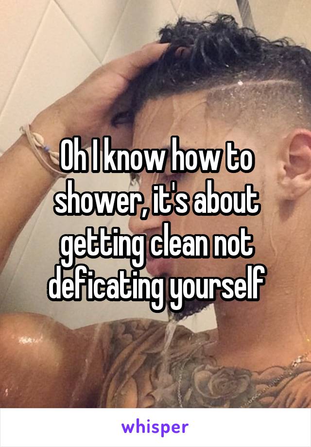 Oh I know how to shower, it's about getting clean not deficating yourself