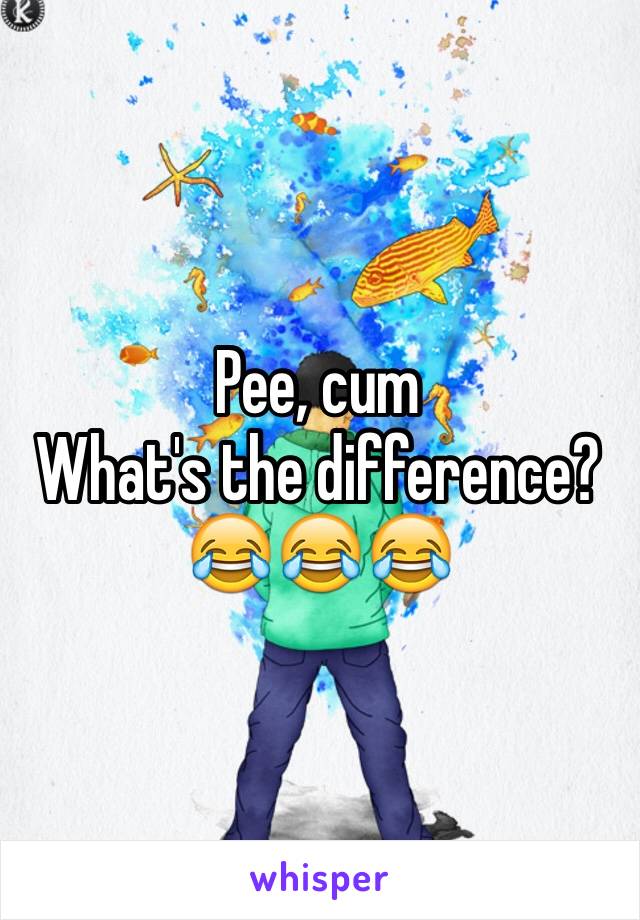 Pee, cum
What's the difference? 
😂😂😂