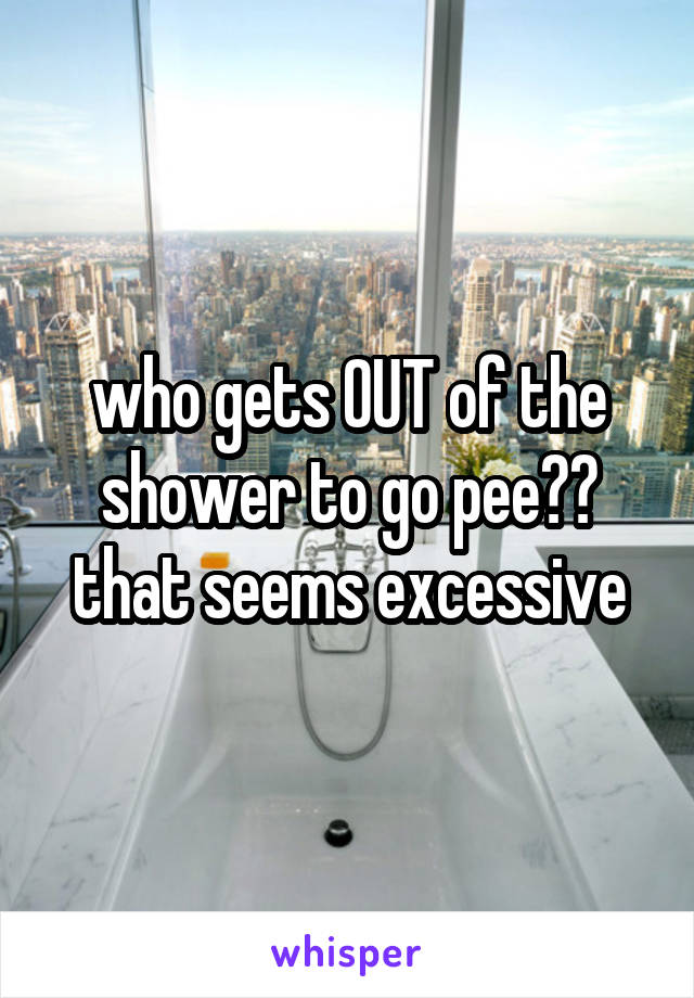 who gets OUT of the shower to go pee?? that seems excessive