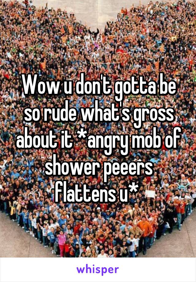 Wow u don't gotta be so rude what's gross about it *angry mob of shower peeers flattens u* 