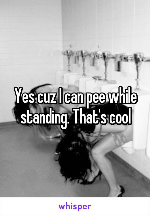 Yes cuz I can pee while standing. That's cool