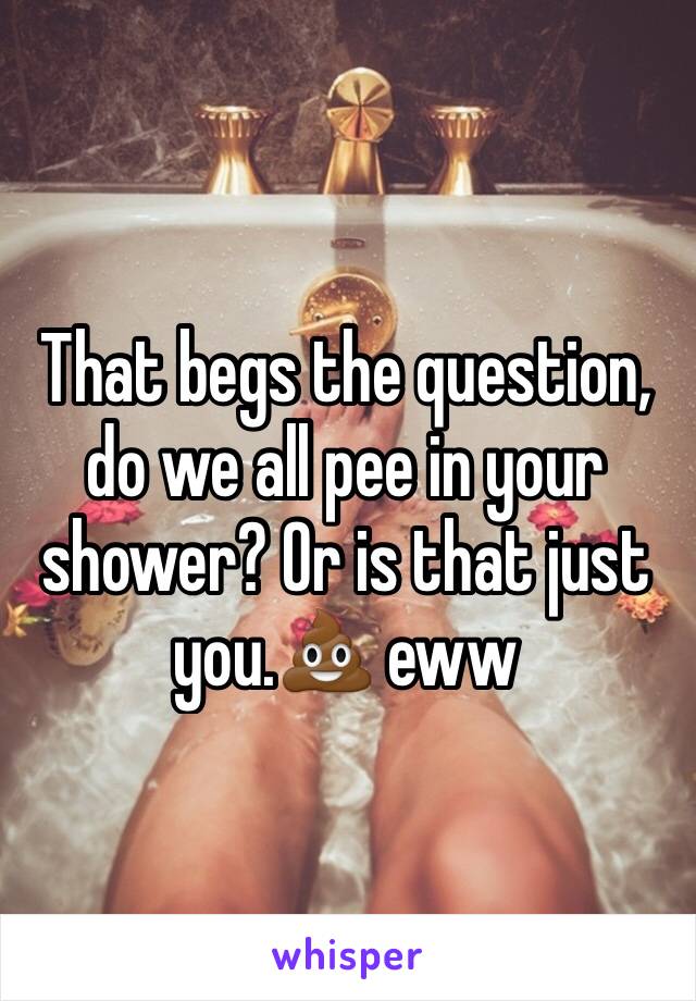 That begs the question, do we all pee in your shower? Or is that just you.💩 eww