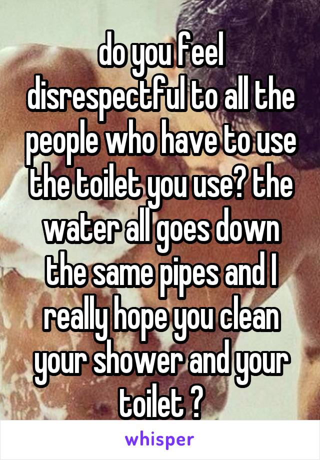 do you feel disrespectful to all the people who have to use the toilet you use? the water all goes down the same pipes and I really hope you clean your shower and your toilet 😂