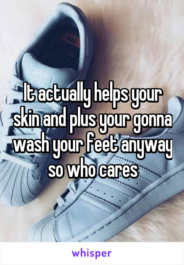 It actually helps your skin and plus your gonna wash your feet anyway so who cares