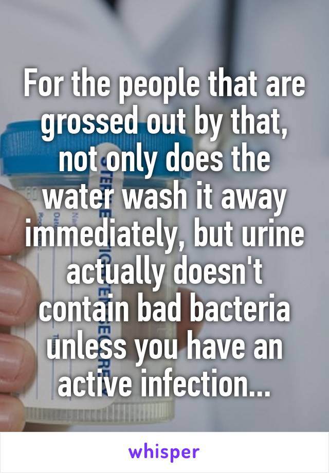 For the people that are grossed out by that, not only does the water wash it away immediately, but urine actually doesn't contain bad bacteria unless you have an active infection...