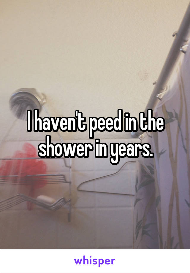 I haven't peed in the shower in years.