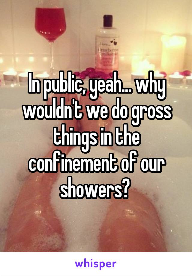 In public, yeah... why wouldn't we do gross things in the confinement of our showers? 