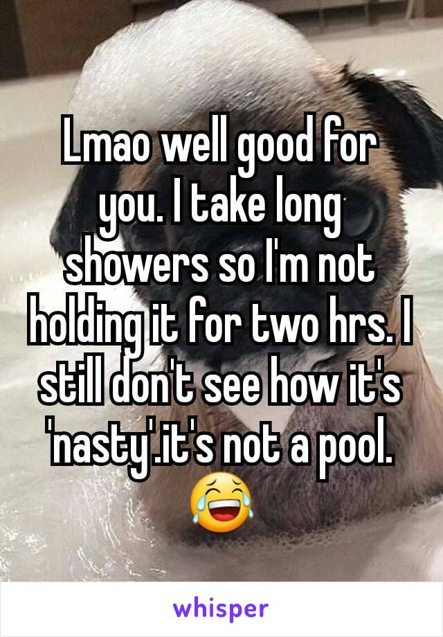 Lmao well good for you. I take long showers so I'm not holding it for two hrs. I still don't see how it's 'nasty'.it's not a pool.😂