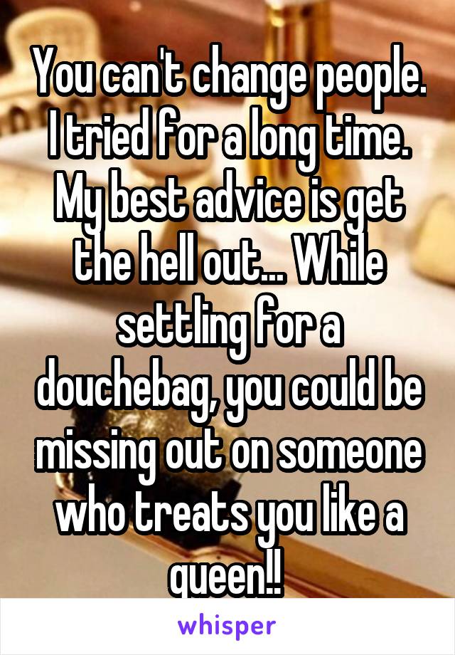 You can't change people. I tried for a long time. My best advice is get the hell out... While settling for a douchebag, you could be missing out on someone who treats you like a queen!! 