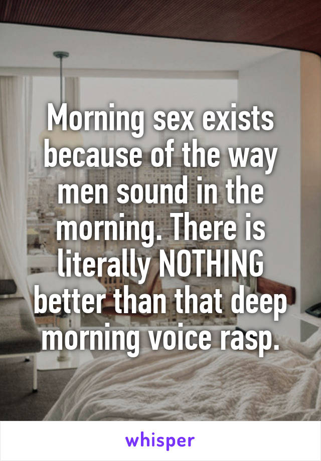 Morning sex exists because of the way men sound in the morning. There is literally NOTHING better than that deep morning voice rasp.