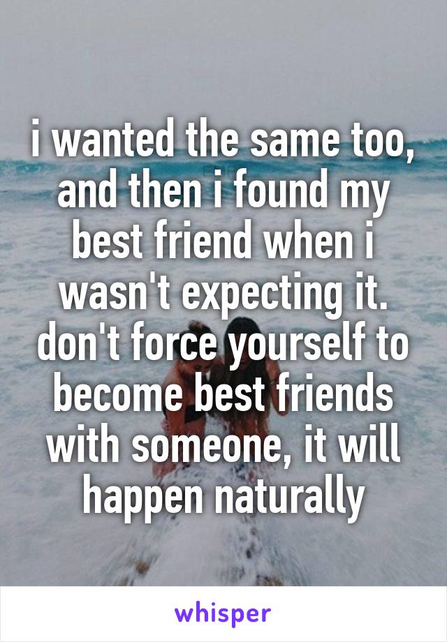 i wanted the same too, and then i found my best friend when i wasn't expecting it. don't force yourself to become best friends with someone, it will happen naturally