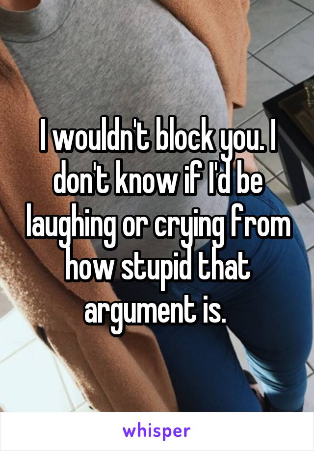 I wouldn't block you. I don't know if I'd be laughing or crying from how stupid that argument is. 