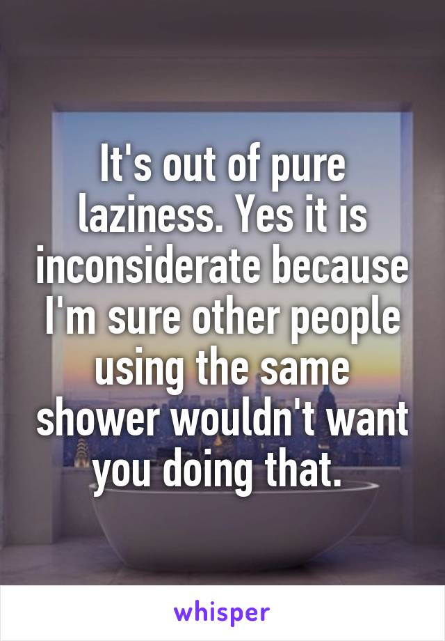 It's out of pure laziness. Yes it is inconsiderate because I'm sure other people using the same shower wouldn't want you doing that. 