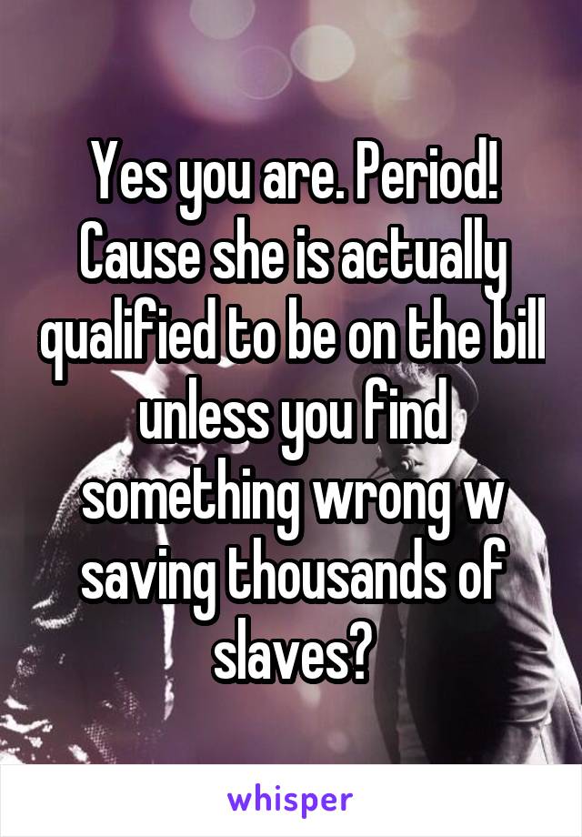 Yes you are. Period! Cause she is actually qualified to be on the bill unless you find something wrong w saving thousands of slaves?