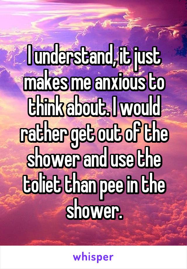 I understand, it just makes me anxious to think about. I would rather get out of the shower and use the toliet than pee in the shower.