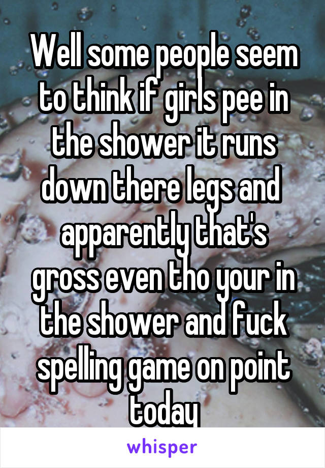 Well some people seem to think if girls pee in the shower it runs down there legs and 
apparently that's gross even tho your in the shower and fuck spelling game on point today