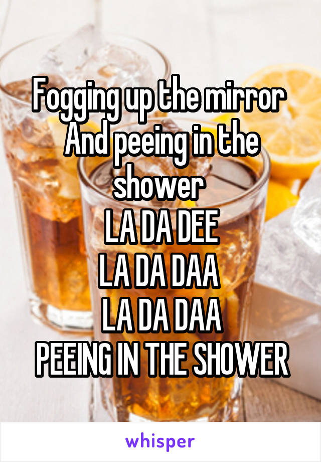 Fogging up the mirror 
And peeing in the shower 
LA DA DEE
LA DA DAA 
LA DA DAA
PEEING IN THE SHOWER