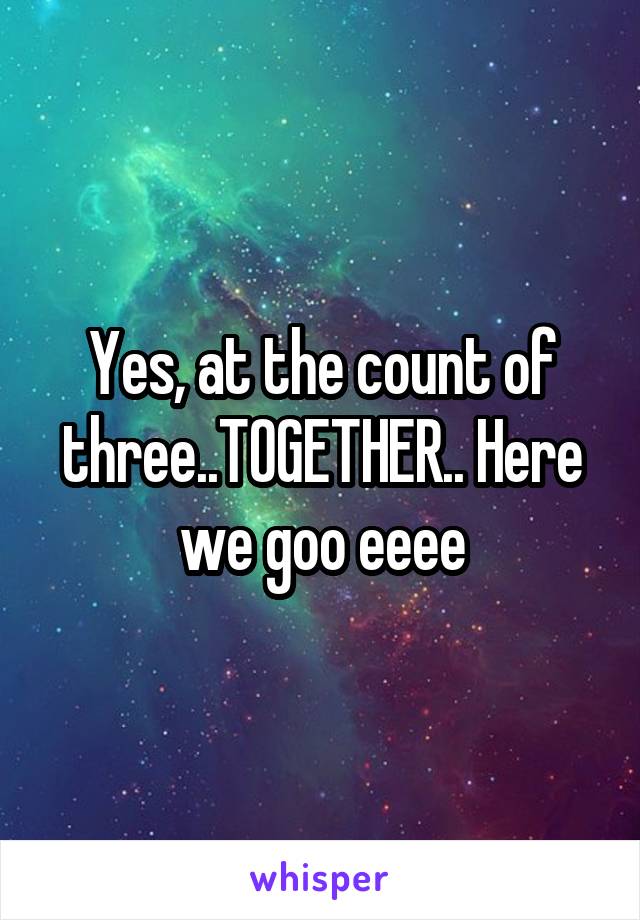 Yes, at the count of three..TOGETHER.. Here we goo eeee