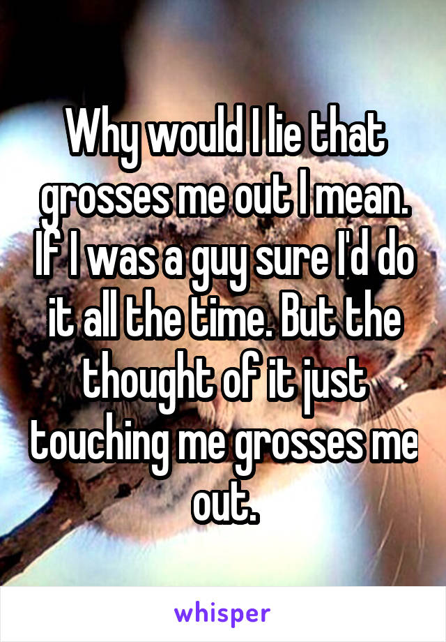 Why would I lie that grosses me out I mean. If I was a guy sure I'd do it all the time. But the thought of it just touching me grosses me out.