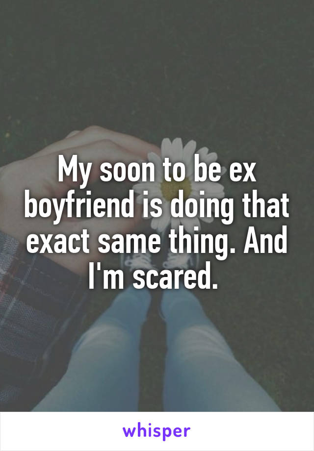 My soon to be ex boyfriend is doing that exact same thing. And I'm scared. 