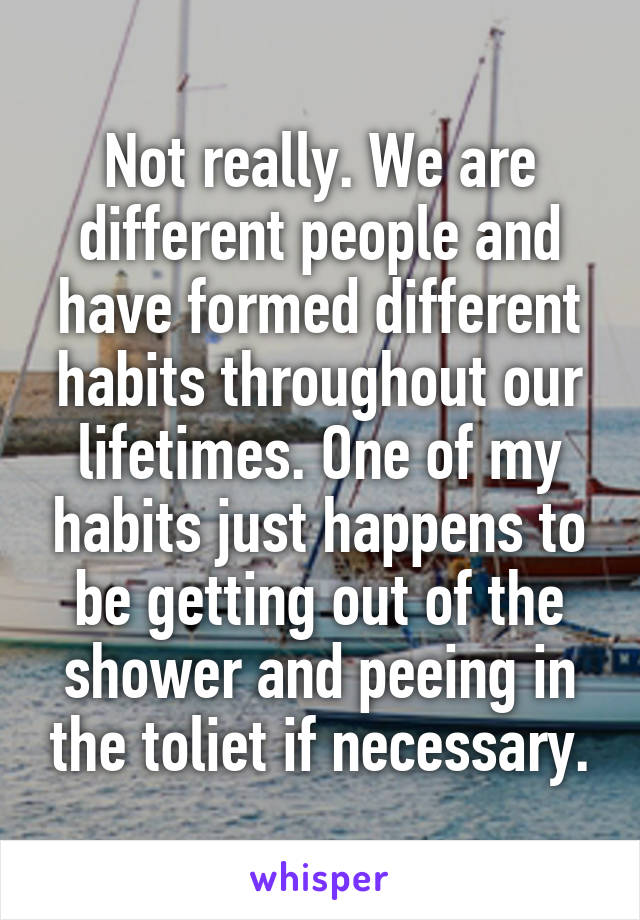 Not really. We are different people and have formed different habits throughout our lifetimes. One of my habits just happens to be getting out of the shower and peeing in the toliet if necessary.