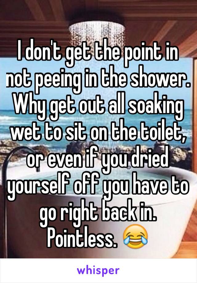 I don't get the point in not peeing in the shower. Why get out all soaking wet to sit on the toilet, or even if you dried yourself off you have to go right back in. Pointless. 😂