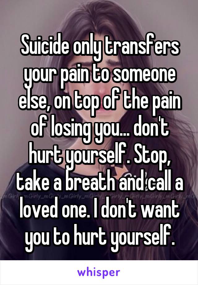 Suicide only transfers your pain to someone else, on top of the pain of losing you... don't hurt yourself. Stop, take a breath and call a loved one. I don't want you to hurt yourself.