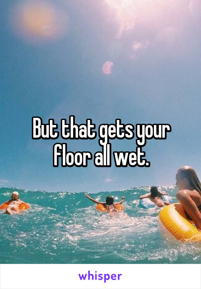 But that gets your floor all wet.