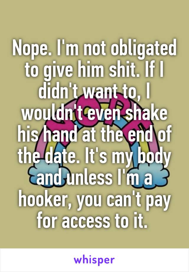 Nope. I'm not obligated to give him shit. If I didn't want to, I wouldn't even shake his hand at the end of the date. It's my body and unless I'm a hooker, you can't pay for access to it. 