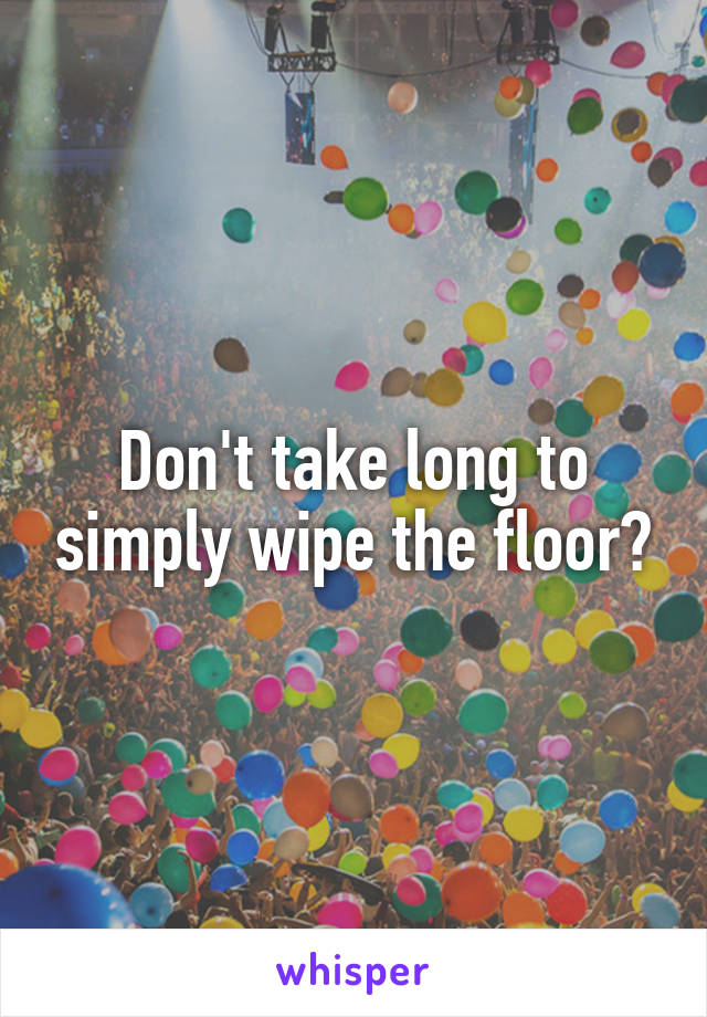 Don't take long to simply wipe the floor?